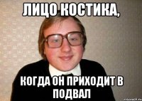 Лицо Костика, Когда он приходит в подвал