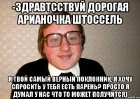 -Здравтсствуй дорогая Арианочка Штоссель я твой самый верный поклонник, я хочу спросить у тебя есть парень? просто я думал у нас что то может получится)