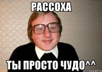 Рассоха Ты просто чудо^^