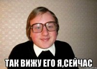  Так вижу его я,сейчас