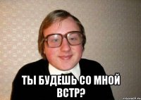  Ты будешь со мной встр?