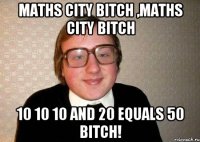 maths city bitch ,maths city bitch 10 10 10 and 20 equals 50 bitch!