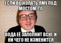 Если выкопать яму под мостом, то вода её заполнит всю, и ни чего не изменится