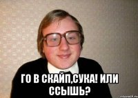  Го в скайп,сука! Или ссышь?
