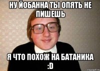 НУ ЙОБАННА ТЫ ОПЯТЬ НЕ ПИШЕШЬ Я ЧТО ПОХОЖ НА БАТАНИКА :D