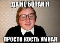да не ботан я просто кость умная