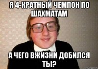 Я 4-кратный чемпон по шахматам А чего вжизни добился ты?