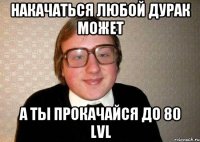 Накачаться любой дурак может а ты прокачайся до 80 lvl
