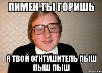 пимен ты горишь я твой огнтушитель пыш пыш пыш