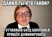 ДАНИЛ ТЫ КТО ТАКОЙ? Я ОТЧАЯНЫЙ БОЕЦ БАКУГАНА,Я ПРИШЁЛ ДОМИНИРОВАТЬ