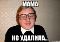 МАМА КС УДАЛИЛА...