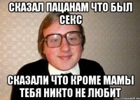 СКАЗАЛ ПАЦАНАМ ЧТО БЫЛ СЕКС СКАЗАЛИ ЧТО КРОМЕ МАМЫ ТЕБЯ НИКТО НЕ ЛЮБИТ