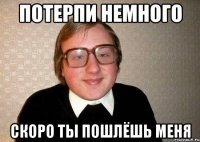 Потерпи немного Скоро ты пошлёшь меня