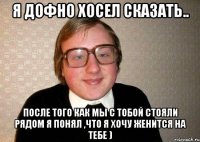 Я дофно хосел сказать.. после того как мы с тобой стояли рядом я понял ,что я хочу женится на тебе )