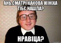 Ань,сматрі какова жініха тібє нашла? нравіца?