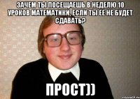 Зачем ты посещаешь в неделю 10 уроков математики, если ты ее не будет сдавать? прост))