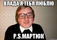 Влада я тебя люблю P.S.Мартюк