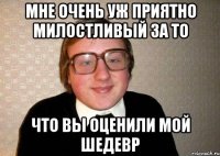 Мне очень уж приятно милостливый за то что вы оценили мой шедевр