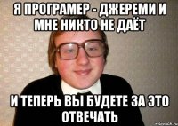 Я програмер - Джереми и мне никто не даёт И теперь вы будете за это отвечать