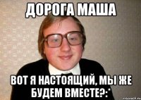 Дорога Маша Вот я настоящий, мы же будем вместе?:*