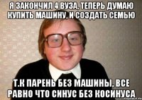 Я закончил 4 ВУЗа, теперь думаю купить машину, и создать семью Т.к парень без машины, все равно что синус без косинуса