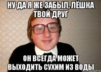 Ну да я же забыл, лёшка твой друг Он всегда может выходить сухим из воды