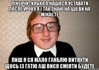 піні учитилько а нащося уставати после уроку я і так знаю на що ви на мікаєте лиш я ся мало ганблю витяхти щось із гатю аш вися сміяти будете