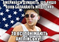америкоси думають, шо якшо вони балакають мєдлєнно то всі понімають англійську....