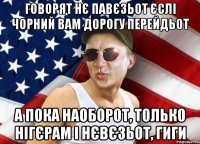 говорят нє павєзьот єслі чорний вам дорогу перейдьот а пока наоборот, только нігєрам і нєвєзьот, гиги