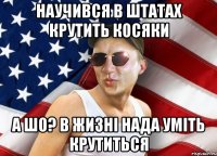 научився в штатах крутить косяки А ШО? В ЖИЗНІ НАДА УМІТЬ КРУТИТЬСЯ