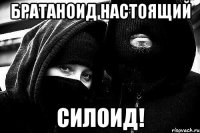 БРАТАНОИД НАСТОЯЩИЙ СИЛОИД!