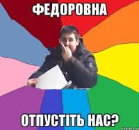 Федоровна отпустіть нас?