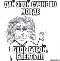 Дай этой сучке по морде БУДЬ БАБОЙ, БЛЕЯТЬ!!!!