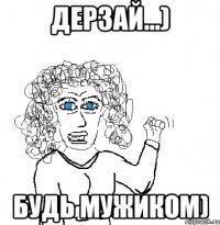 дерзай...) будь мужиком)