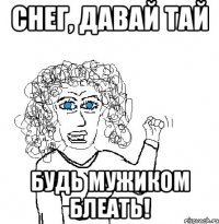 Снег, давай тай Будь мужиком блеать!