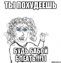 ты похудеешь будь бабой блеать!!!11