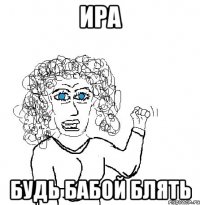 Ира будь бабой блять