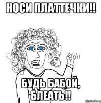 носи платтечки!! будь бабой, блеать!!