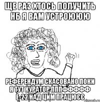 ЩЕ РАЗ ХТОСЬ ПОЛУЧИТЬ НБ Я ВАМ УСТРОЮЮЮ РЕФЕРЕНДУМ СКАСОВАНО ПОКИ Я ТУТ КУРАТОР ПППФФФФФ Е-22 НАД ЦИМ ПРАЦЮЄЄ