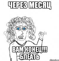 Через месяц Вам КОНЕЦ!!! Блеать