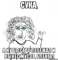 СУКА, А НУ БЫСТРО ПОБЕЖАЛ И ВЫНЕС МУСОР, БЛЕАТЬ!