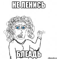 НЕ ЛЕНИСЬ БЛЕАДЬ