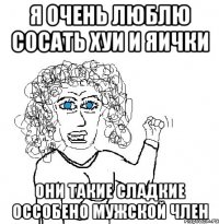 я очень люблю сосать хуи и яички они такие сладкие оссобено мужской член