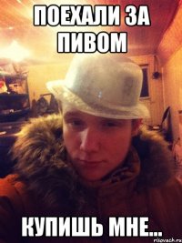 поехали за пивом купишь мне...