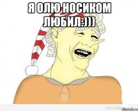 Я ОЛЮ НОСИКОМ ЛЮБИЛ:))) 