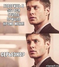 говоришь в 501 вся группа пришла кроме меня! серьезно?