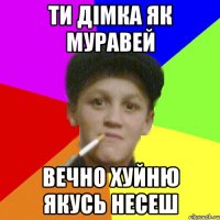 ти Дімка як муравей вечно хуйню якусь несеш