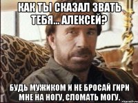 Как ты сказал звать тебя... Алексей? Будь мужиком и не бросай гири мне на ногу, сломать могу.