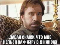  давай скажи, что мне нельзя на физру в джинсах