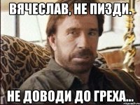 Вячеслав, не пизди. не доводи до греха...